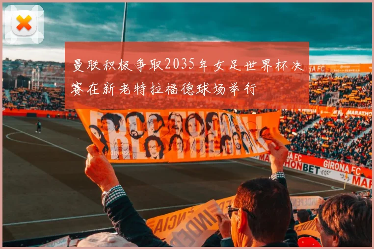 曼联积极争取2035年女足世界杯决赛在新老特拉福德球场举行