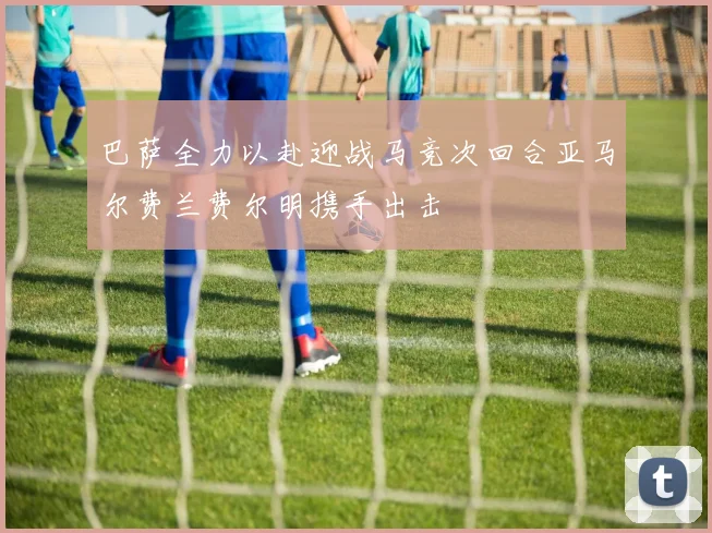 巴萨全力以赴迎战马竞次回合亚马尔费兰费尔明携手出击
