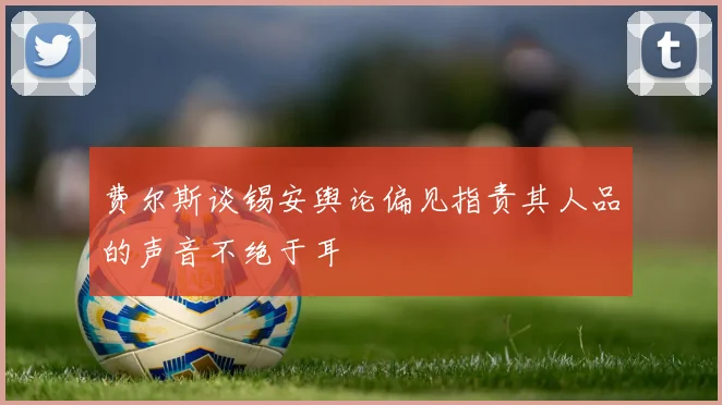 费尔斯谈锡安舆论偏见指责其人品的声音不绝于耳