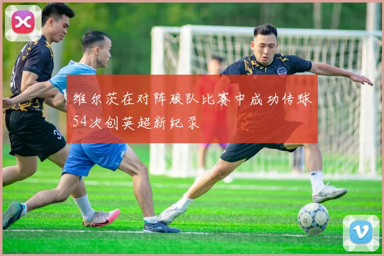 维尔茨在对阵狼队比赛中成功传球54次创英超新纪录