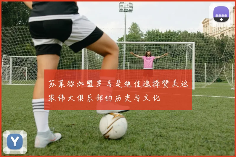 苏莱称加盟罗马是绝佳选择赞美这家伟大俱乐部的历史与文化