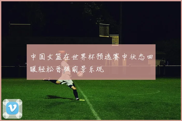 中国女篮在世界杯预选赛中状态回暖轻松晋级前景乐观