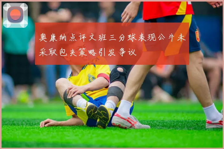 奥康纳点评文班三分球表现公牛未采取包夹策略引发争议