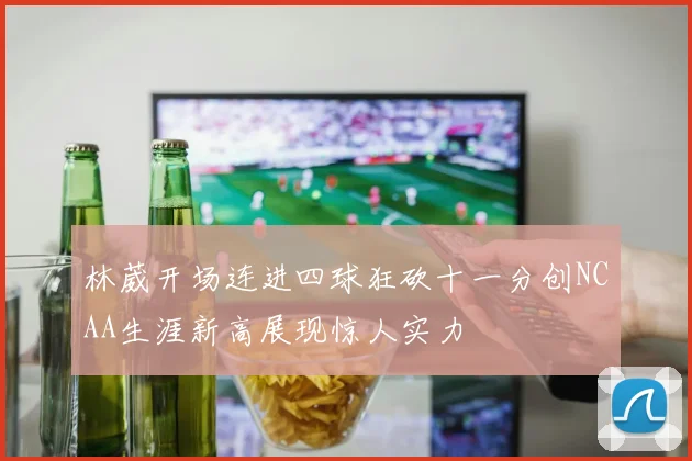 林葳开场连进四球狂砍十一分创NCAA生涯新高展现惊人实力