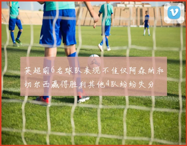 英超前6名球队表现不佳仅阿森纳和切尔西赢得胜利其他4队纷纷失分