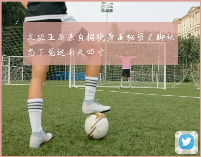 文班亚马亲自揭晓身高秘密光脚状态下竟达七尺四寸
