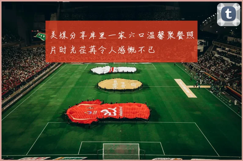 美媒分享库里一家六口温馨聚餐照片时光荏苒令人感慨不已