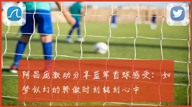 阿昌庞激动分享蓝军首球感受：如梦似幻的骄傲时刻铭刻心中