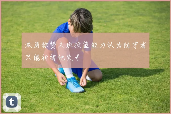 浓眉称赞文班投篮能力认为防守者只能祈祷他失手
