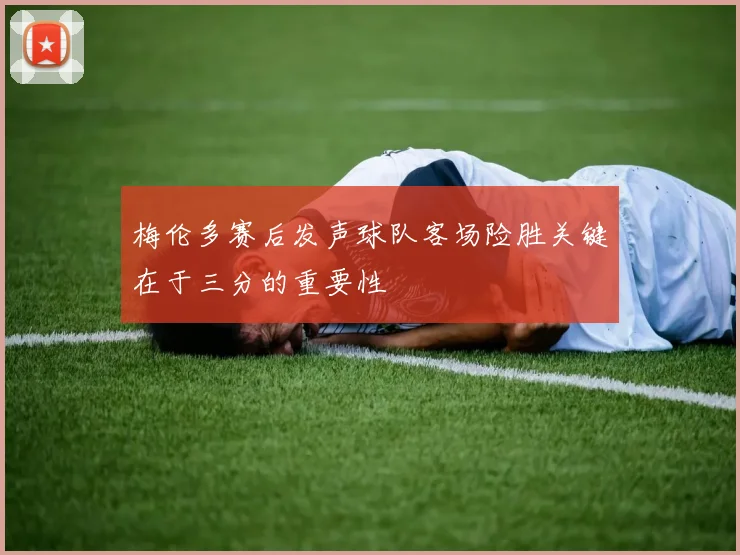 梅伦多赛后发声球队客场险胜关键在于三分的重要性