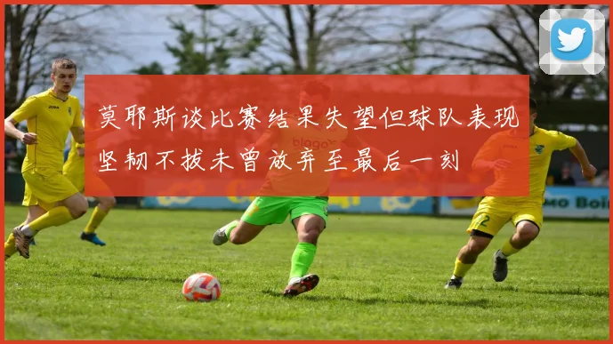莫耶斯谈比赛结果失望但球队表现坚韧不拔未曾放弃至最后一刻