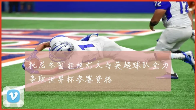 托尼冬窗拒绝尤文与英超球队全力争取世界杯参赛资格