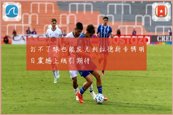 打不了球也能发光利拉德新专辑明日震撼上线引期待