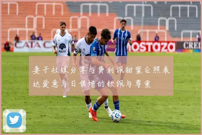 妻子社媒分享与费利佩甜蜜合照表达爱意与日俱增的钦佩与尊重