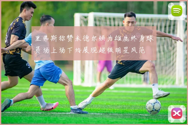 里弗斯称赞米德尔顿为雄鹿终身球员场上场下均展现超级明星风范