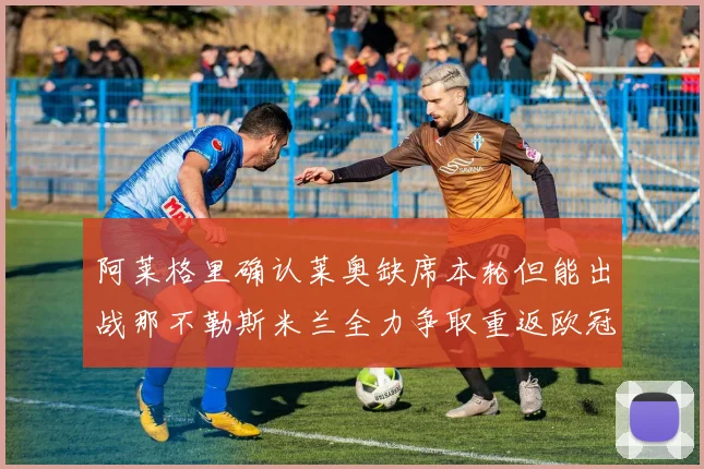 阿莱格里确认莱奥缺席本轮但能出战那不勒斯米兰全力争取重返欧冠资格