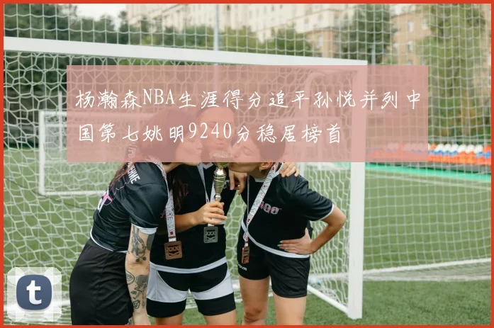 杨瀚森NBA生涯得分追平孙悦并列中国第七姚明9240分稳居榜首