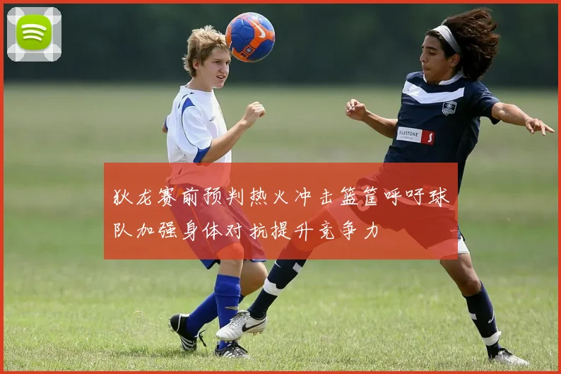狄龙赛前预判热火冲击篮筐呼吁球队加强身体对抗提升竞争力