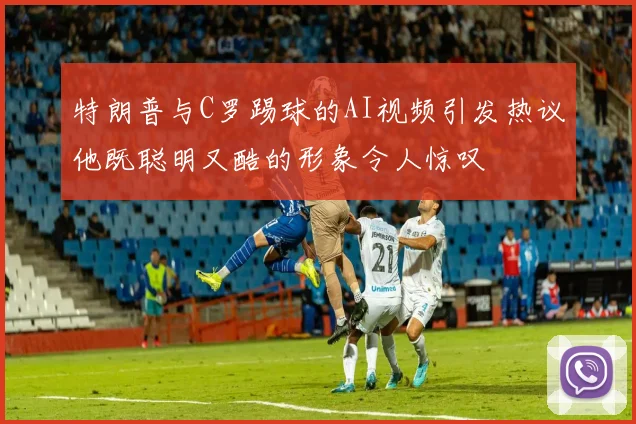 特朗普与C罗踢球的AI视频引发热议他既聪明又酷的形象令人惊叹