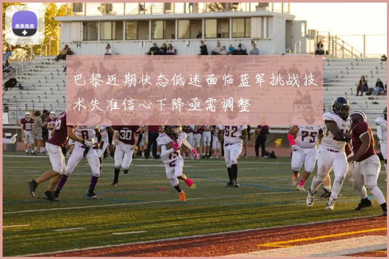 巴黎近期状态低迷面临蓝军挑战技术失准信心下降亟需调整