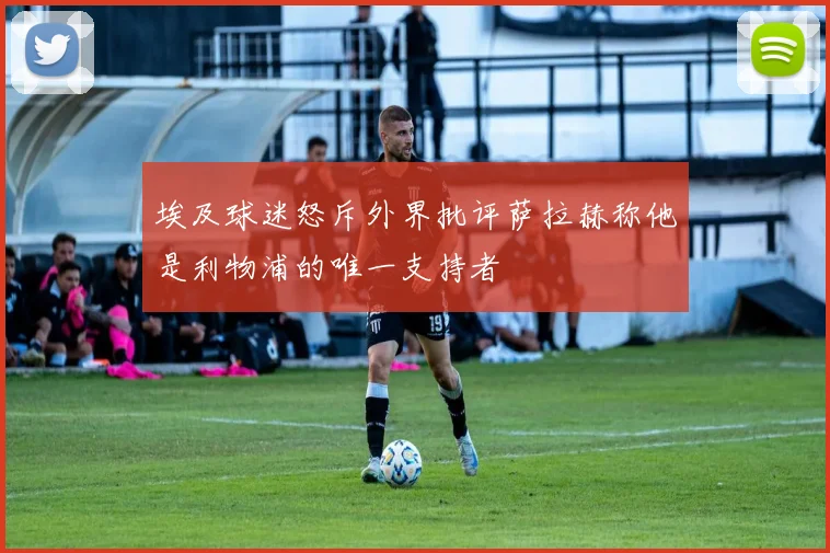 埃及球迷怒斥外界批评萨拉赫称他是利物浦的唯一支持者