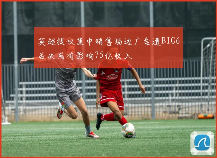 英超提议集中销售场边广告遭BIG6否决或将影响75亿收入
