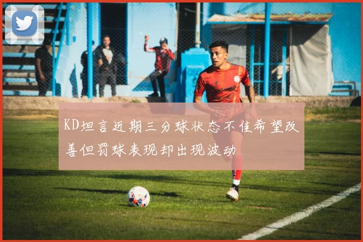 KD坦言近期三分球状态不佳希望改善但罚球表现却出现波动