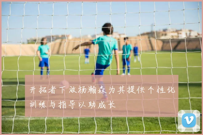 开拓者下放杨瀚森为其提供个性化训练与指导以助成长